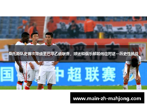 桑托斯队史首次降级至巴甲乙级联赛,球迷和俱乐部如何应对这一历史性挑战